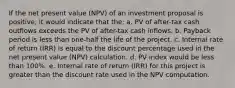 If the net present value (NPV) of an investment proposal is positive, it would indicate that the: a. PV of after-tax cash outflows exceeds the PV of after-tax cash inflows. b. Payback period is less than one-half the life of the project. c. Internal rate of return (IRR) is equal to the discount percentage used in the net present value (NPV) calculation. d. PV index would be less than 100%. e. Internal rate of return (IRR) for this project is greater than the discount rate used in the NPV computation.