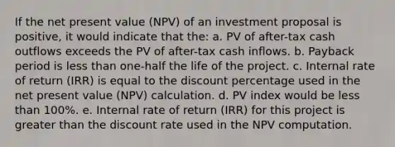 If the net present value (NPV) of an investment proposal is positive, it would indicate that the: a. PV of after-tax cash outflows exceeds the PV of after-tax cash inflows. b. Payback period is less than one-half the life of the project. c. Internal rate of return (IRR) is equal to the discount percentage used in the net present value (NPV) calculation. d. PV index would be less than 100%. e. Internal rate of return (IRR) for this project is greater than the discount rate used in the NPV computation.