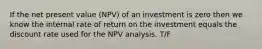 If the net present value (NPV) of an investment is zero then we know the internal rate of return on the investment equals the discount rate used for the NPV analysis. T/F