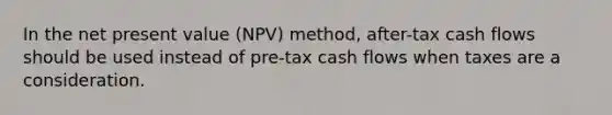 In the net present value (NPV) method, after-tax cash flows should be used instead of pre-tax cash flows when taxes are a consideration.