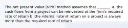 The net present value (NPV) method assumes that _______. a. the cash flows from a project can be reinvested at the firm's required rate of return b. the internal rate of return on a project is always more than the required rate of return