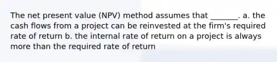 The net present value (NPV) method assumes that _______. a. the cash flows from a project can be reinvested at the firm's required rate of return b. the internal rate of return on a project is always more than the required rate of return