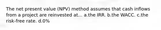 The net present value (NPV) method assumes that cash inflows from a project are reinvested at... a.the IRR. b.the WACC. c.the risk-free rate. d.0%