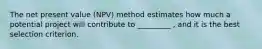 The net present value (NPV) method estimates how much a potential project will contribute to _________ , and it is the best selection criterion.