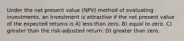 Under the net present value (NPV) method of evaluating investments, an investment is attractive if the net present value of the expected returns is A) less than zero. B) equal to zero. C) greater than the risk-adjusted return. D) greater than zero.