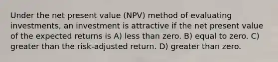 Under the net present value (NPV) method of evaluating investments, an investment is attractive if the net present value of the expected returns is A) <a href='https://www.questionai.com/knowledge/k7BtlYpAMX-less-than' class='anchor-knowledge'>less than</a> zero. B) equal to zero. C) <a href='https://www.questionai.com/knowledge/ktgHnBD4o3-greater-than' class='anchor-knowledge'>greater than</a> the risk-adjusted return. D) greater than zero.