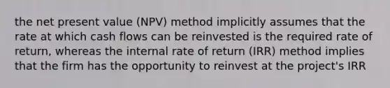 the net present value (NPV) method implicitly assumes that the rate at which cash flows can be reinvested is the required rate of return, whereas the internal rate of return (IRR) method implies that the firm has the opportunity to reinvest at the project's IRR