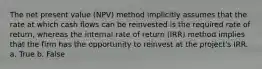 The net present value (NPV) method implicitly assumes that the rate at which cash flows can be reinvested is the required rate of return, whereas the internal rate of return (IRR) method implies that the firm has the opportunity to reinvest at the project's IRR. a. True b. False