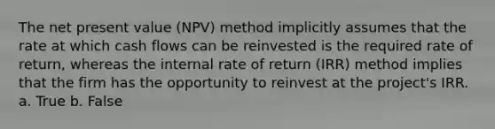 The net present value (NPV) method implicitly assumes that the rate at which cash flows can be reinvested is the required rate of return, whereas the internal rate of return (IRR) method implies that the firm has the opportunity to reinvest at the project's IRR. a. True b. False