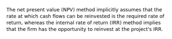 The net present value (NPV) method implicitly assumes that the rate at which cash flows can be reinvested is the required rate of return, whereas the internal rate of return (IRR) method implies that the firm has the opportunity to reinvest at the project's IRR.