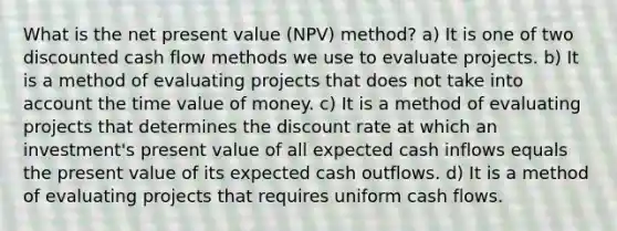 What is the net present value (NPV) method? a) It is one of two discounted cash flow methods we use to evaluate projects. b) It is a method of evaluating projects that does not take into account the time value of money. c) It is a method of evaluating projects that determines the discount rate at which an investment's present value of all expected cash inflows equals the present value of its expected cash outflows. d) It is a method of evaluating projects that requires uniform cash flows.