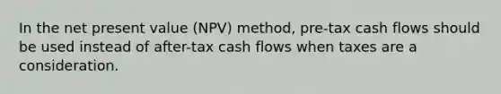 In the net present value (NPV) method, pre-tax cash flows should be used instead of after-tax cash flows when taxes are a consideration.