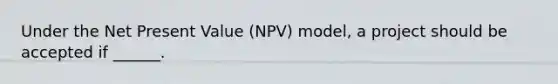 Under the Net Present Value (NPV) model, a project should be accepted if ______.