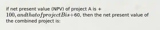 if net present value (NPV) of project A is +100, and that of project B is +60, then the net present value of the combined project is: