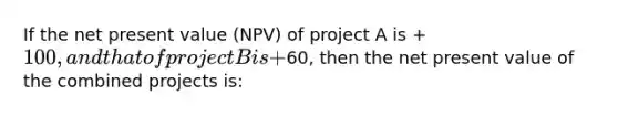 If the net present value (NPV) of project A is +100, and that of project B is +60, then the net present value of the combined projects is: