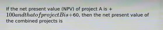 If the net present value (NPV) of project A is +100 and that of project B is +60, then the net present value of the combined projects is