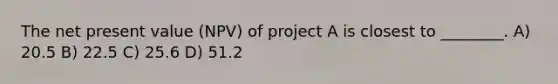 The net present value (NPV) of project A is closest to ________. A) 20.5 B) 22.5 C) 25.6 D) 51.2