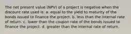 The net present value (NPV) of a project is negative when the discount rate used is:​ a. ​equal to the yield to maturity of the bonds issued to finance the project. b.​ less than the internal rate of return. c.​ lower than the coupon rate of the bonds issued to finance the project. d.​ greater than the internal rate of return.