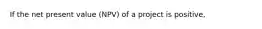 If the net present value (NPV) of a project is positive,