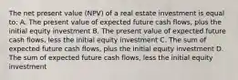 The net present value (NPV) of a real estate investment is equal to: A. The present value of expected future cash flows, plus the initial equity investment B. The present value of expected future cash flows, less the initial equity investment C. The sum of expected future cash flows, plus the initial equity investment D. The sum of expected future cash flows, less the initial equity investment