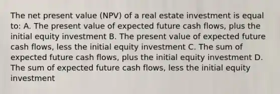 The net present value (NPV) of a real estate investment is equal to: A. The present value of expected future cash flows, plus the initial equity investment B. The present value of expected future cash flows, less the initial equity investment C. The sum of expected future cash flows, plus the initial equity investment D. The sum of expected future cash flows, less the initial equity investment