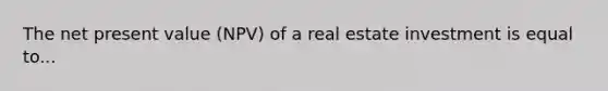 The net present value (NPV) of a real estate investment is equal to...