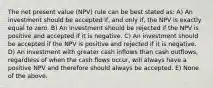 The net present value (NPV) rule can be best stated as: A) An investment should be accepted if, and only if, the NPV is exactly equal to zero. B) An investment should be rejected if the NPV is positive and accepted if it is negative. C) An investment should be accepted if the NPV is positive and rejected if it is negative. D) An investment with greater cash inflows than cash outflows, regardless of when the cash flows occur, will always have a positive NPV and therefore should always be accepted. E) None of the above.