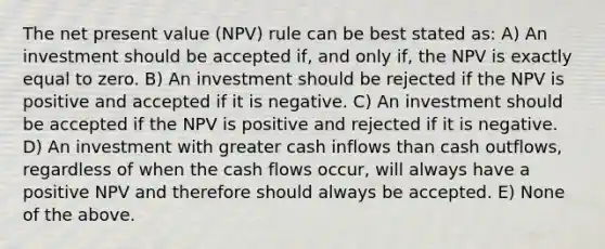 The net present value (NPV) rule can be best stated as: A) An investment should be accepted if, and only if, the NPV is exactly equal to zero. B) An investment should be rejected if the NPV is positive and accepted if it is negative. C) An investment should be accepted if the NPV is positive and rejected if it is negative. D) An investment with greater cash inflows than cash outflows, regardless of when the cash flows occur, will always have a positive NPV and therefore should always be accepted. E) None of the above.