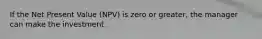 If the Net Present Value (NPV) is zero or greater, the manager can make the investment.