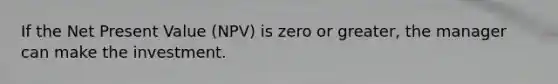 If the Net Present Value (NPV) is zero or greater, the manager can make the investment.