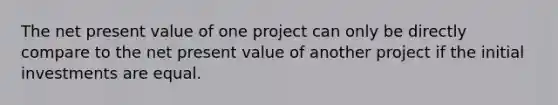 The net present value of one project can only be directly compare to the net present value of another project if the initial investments are equal.