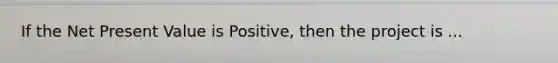 If the Net Present Value is Positive, then the project is ...