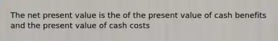 The net present value is the of the present value of cash benefits and the present value of cash costs