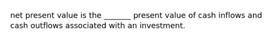 net present value is the _______ present value of cash inflows and cash outflows associated with an investment.