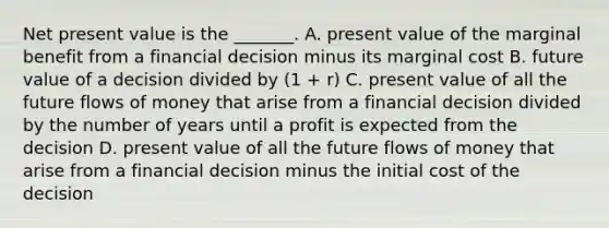 Net present value is the​ _______. A. present value of the marginal benefit from a financial decision minus its marginal cost B. future value of a decision divided by​ (1 + r​) C. present value of all the future flows of money that arise from a financial decision divided by the number of years until a profit is expected from the decision D. present value of all the future flows of money that arise from a financial decision minus the initial cost of the decision