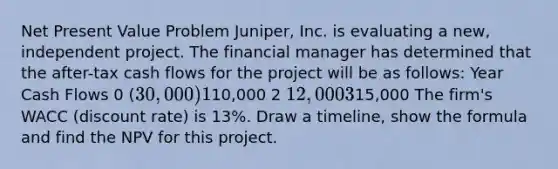 Net Present Value Problem Juniper, Inc. is evaluating a new, independent project. The financial manager has determined that the after-tax cash flows for the project will be as follows: Year Cash Flows 0 (30,000) 110,000 2 12,000 315,000 The firm's WACC (discount rate) is 13%. Draw a timeline, show the formula and find the NPV for this project.