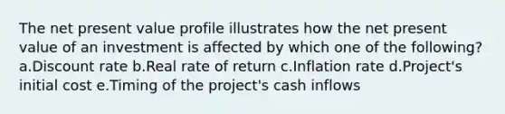 The net present value profile illustrates how the net present value of an investment is affected by which one of the following? a.Discount rate b.Real rate of return c.Inflation rate d.Project's initial cost e.Timing of the project's cash inflows