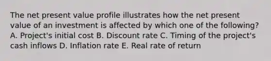 The net present value profile illustrates how the net present value of an investment is affected by which one of the following? A. Project's initial cost B. Discount rate C. Timing of the project's cash inflows D. Inflation rate E. Real rate of return