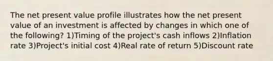 The net present value profile illustrates how the net present value of an investment is affected by changes in which one of the following? 1)Timing of the project's cash inflows 2)Inflation rate 3)Project's initial cost 4)Real rate of return 5)Discount rate