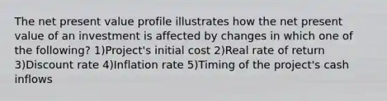 The net present value profile illustrates how the net present value of an investment is affected by changes in which one of the following? 1)Project's initial cost 2)Real rate of return 3)Discount rate 4)Inflation rate 5)Timing of the project's cash inflows