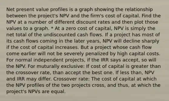 Net present value profiles is a graph showing the relationship between the project's NPV and the firm's cost of capital. Find the NPV at a number of different discount rates and then plot those values to a graph. * At a zero cost of capital, NPV is simply the net total of the undiscounted cash flows. If a project has most of its cash flows coming in the later years, NPV will decline sharply if the cost of capital increases. But a project whose cash flow come earlier will not be severely penalized by high capital costs. For normal independent projects, if the IRR says accept, so will the NPV. For muturally exclusive: If cost of capital is greater than the crossover rate, than accept the best one. If less than, NPV and IRR may differ. Crossover rate: The cost of capital at which the NPV profiles of the two projects cross, and thus, at which the project's NPVs are equal.