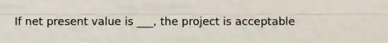 If net present value is ___, the project is acceptable