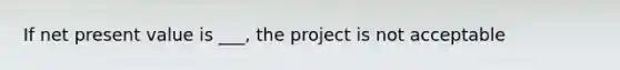 If net present value is ___, the project is not acceptable