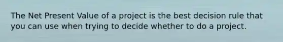 The Net Present Value of a project is the best decision rule that you can use when trying to decide whether to do a project.