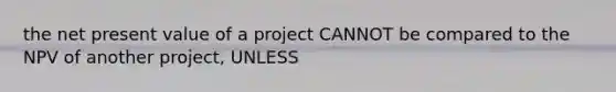 the net present value of a project CANNOT be compared to the NPV of another project, UNLESS