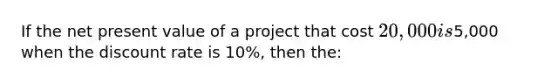 If the net present value of a project that cost 20,000 is5,000 when the discount rate is 10%, then the: