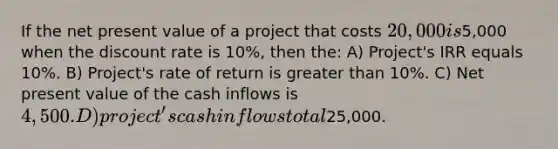 If the net present value of a project that costs 20,000 is5,000 when the discount rate is 10%, then the: A) Project's IRR equals 10%. B) Project's rate of return is greater than 10%. C) Net present value of the cash inflows is 4,500. D) project's cash inflows total25,000.