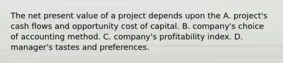 The net present value of a project depends upon the A. project's cash flows and opportunity cost of capital. B. company's choice of accounting method. C. company's profitability index. D. manager's tastes and preferences.