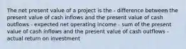 The net present value of a project is the - difference between the present value of cash inflows and the present value of cash outflows - expected net operating income - sum of the present value of cash inflows and the present value of cash outflows - actual return on investment