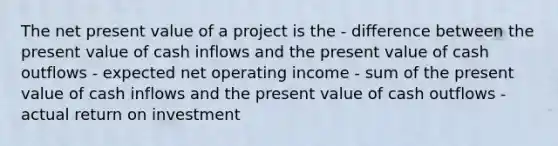 The net present value of a project is the - difference between the present value of cash inflows and the present value of cash outflows - expected net operating income - sum of the present value of cash inflows and the present value of cash outflows - actual return on investment